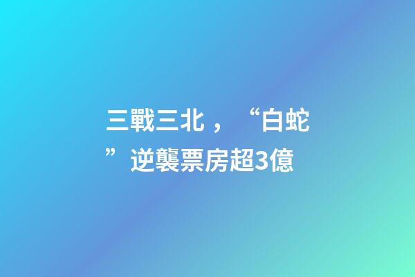 三戰三北，“白蛇”逆襲票房超3億-第1張-觀點-玄機派